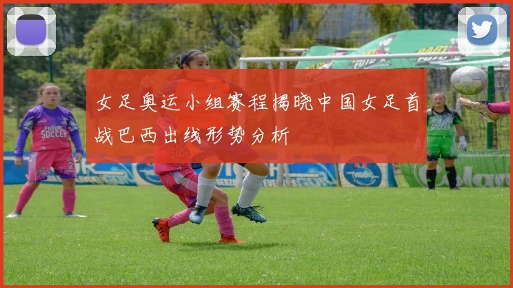 女足奥运小组赛程揭晓中国女足首战巴西出线形势分析