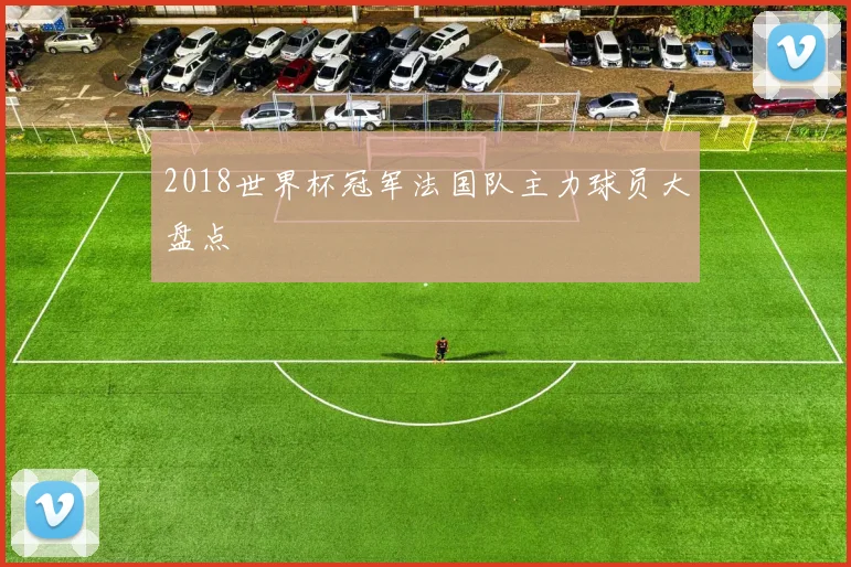 2018世界杯冠军法国队主力球员大盘点