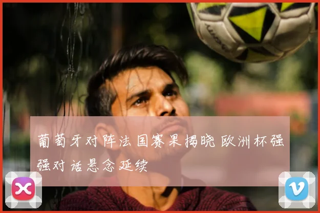 葡萄牙对阵法国赛果揭晓 欧洲杯强强对话悬念延续