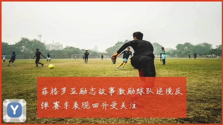 菲格罗亚励志故事激励球队逆境反弹 赛季表现回升受关注