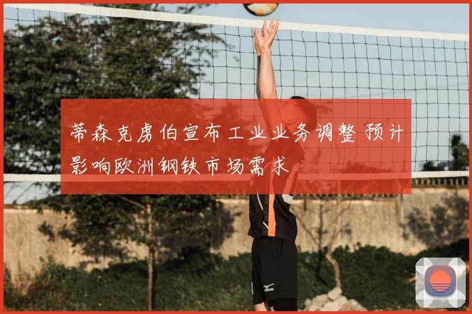 蒂森克虏伯宣布工业业务调整 预计影响欧洲钢铁市场需求