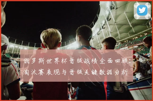 俄罗斯世界杯晋级战绩全面回顾：淘汰赛表现与晋级关键数据分析