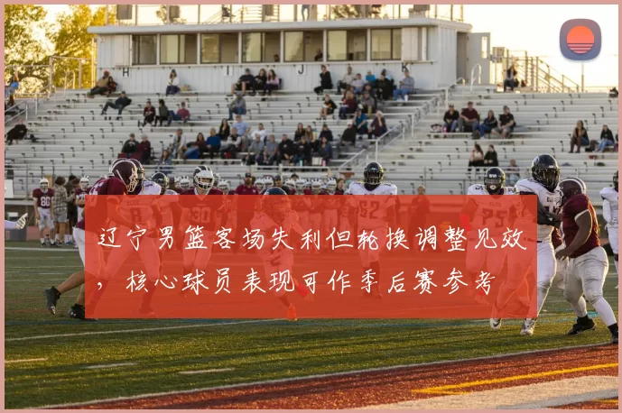 辽宁男篮客场失利但轮换调整见效，核心球员表现可作季后赛参考