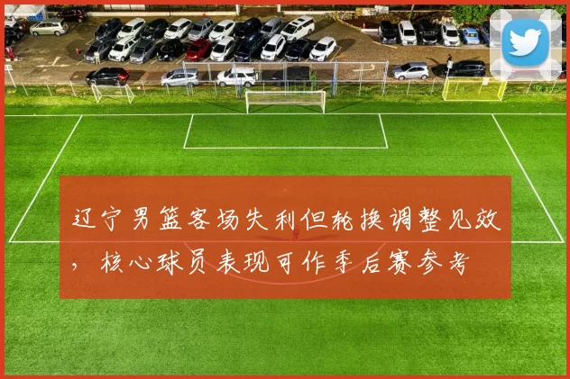 辽宁男篮客场失利但轮换调整见效，核心球员表现可作季后赛参考