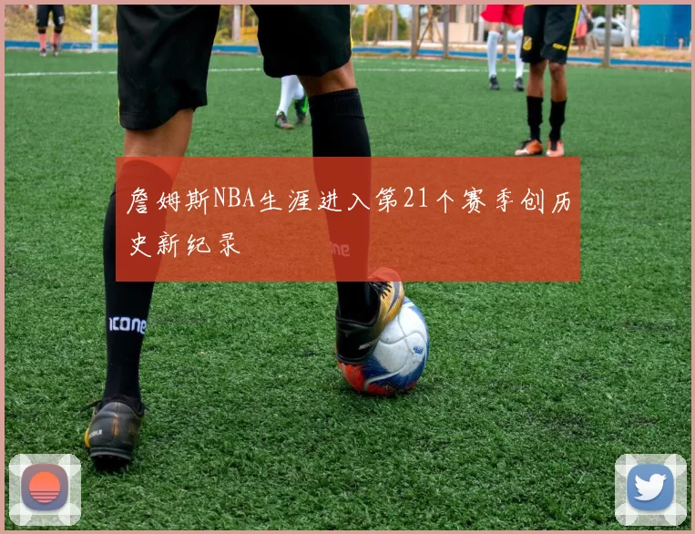 詹姆斯NBA生涯进入第21个赛季创历史新纪录