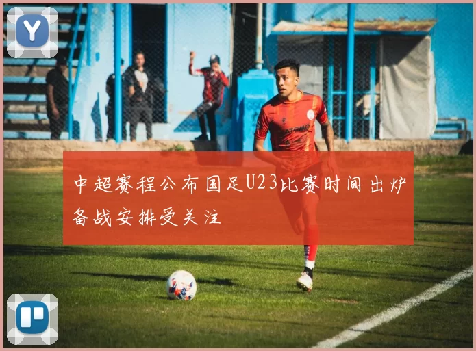 中超赛程公布国足U23比赛时间出炉备战安排受关注
