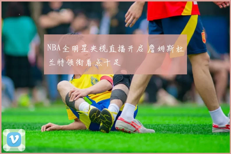 NBA全明星央视直播开启 詹姆斯杜兰特领衔看点十足