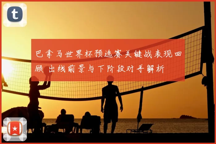 巴拿马世界杯预选赛关键战表现回顾 出线前景与下阶段对手解析