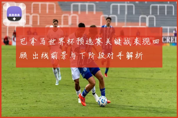巴拿马世界杯预选赛关键战表现回顾 出线前景与下阶段对手解析