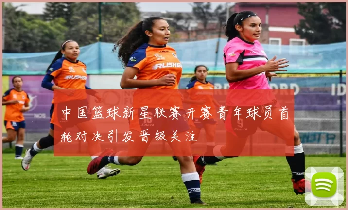 中国篮球新星联赛开赛青年球员首轮对决引发晋级关注