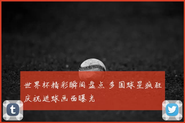 世界杯精彩瞬间盘点 多国球星疯狂庆祝进球画面曝光