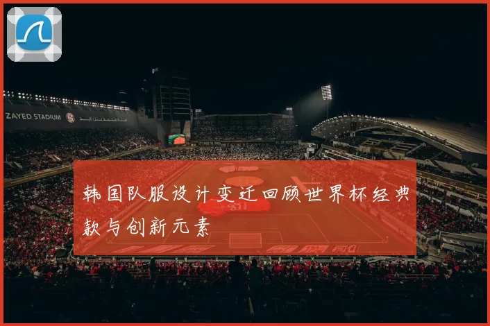 韩国队服设计变迁回顾世界杯经典款与创新元素