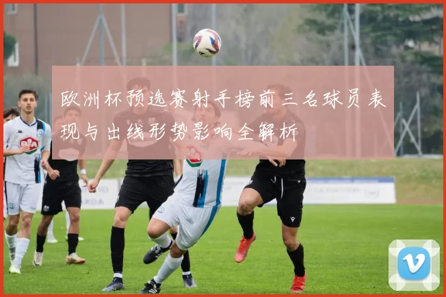 欧洲杯预选赛射手榜前三名球员表现与出线形势影响全解析