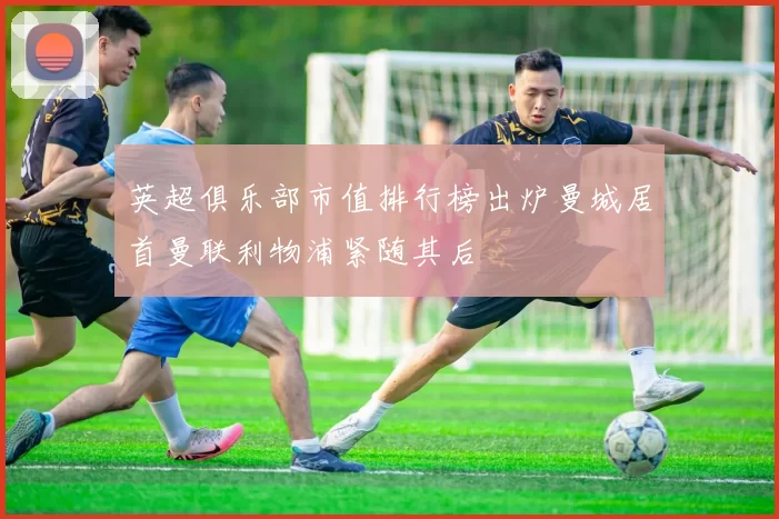 英超俱乐部市值排行榜出炉曼城居首曼联利物浦紧随其后