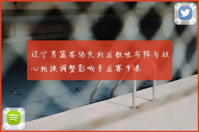 辽宁男篮客场失利后教练布阵与核心轮换调整影响季后赛节奏