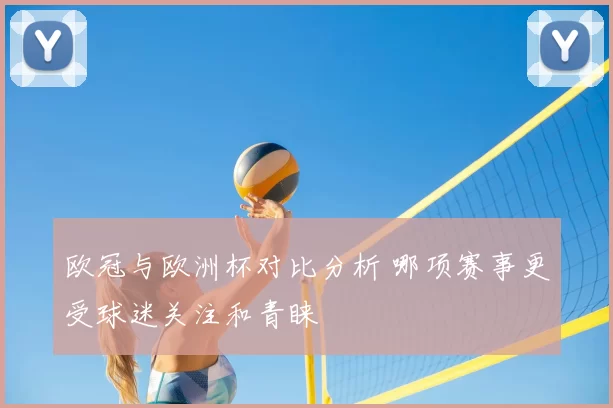 欧冠与欧洲杯对比分析 哪项赛事更受球迷关注和青睐