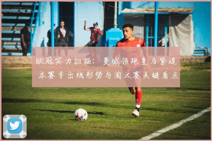 欧冠实力扫描：曼城领跑皇马紧追 本赛季出线形势与淘汰赛关键看点