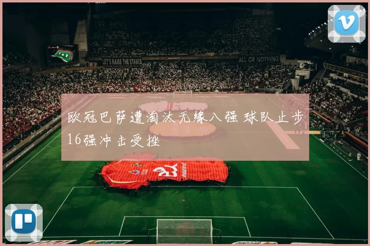 欧冠巴萨遭淘汰无缘八强 球队止步16强冲击受挫