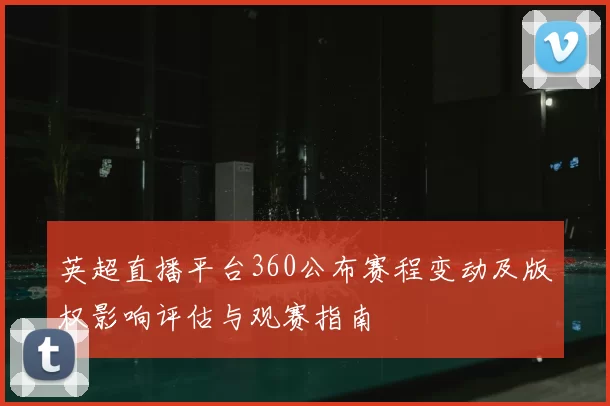 英超直播平台360公布赛程变动及版权影响评估与观赛指南