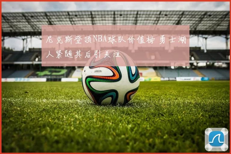 尼克斯登顶NBA球队价值榜 勇士湖人紧随其后引关注