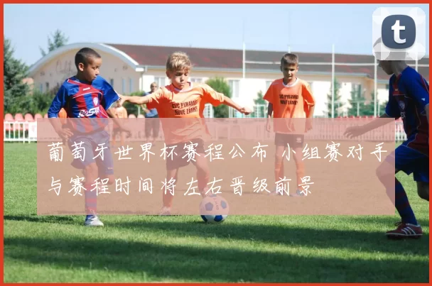 葡萄牙世界杯赛程公布 小组赛对手与赛程时间将左右晋级前景