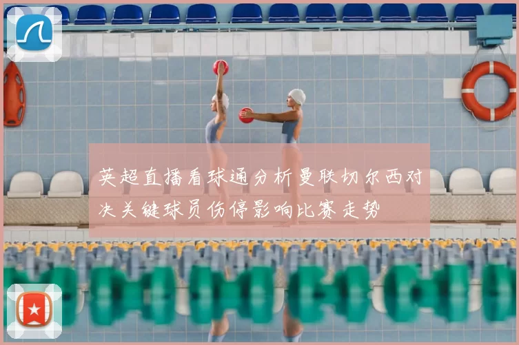 英超直播看球通分析曼联切尔西对决关键球员伤停影响比赛走势