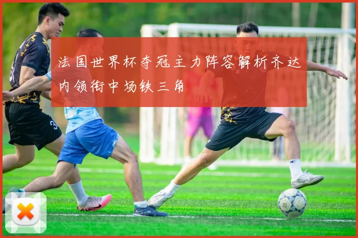 法国世界杯夺冠主力阵容解析齐达内领衔中场铁三角