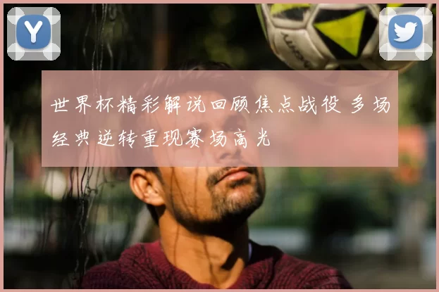世界杯精彩解说回顾焦点战役 多场经典逆转重现赛场高光