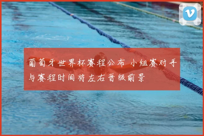 葡萄牙世界杯赛程公布 小组赛对手与赛程时间将左右晋级前景