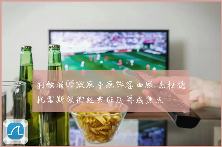 利物浦05欧冠夺冠阵容回顾 杰拉德托雷斯领衔经典班底再成焦点