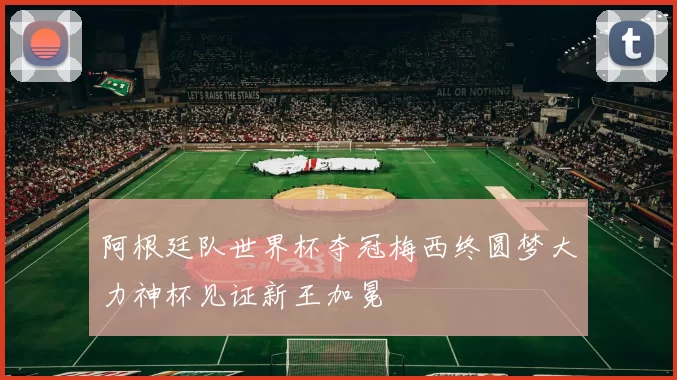 阿根廷队世界杯夺冠梅西终圆梦大力神杯见证新王加冕