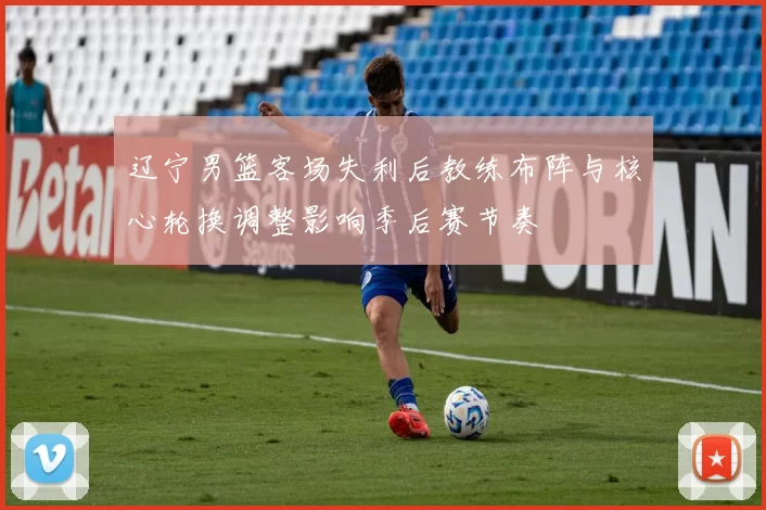 辽宁男篮客场失利后教练布阵与核心轮换调整影响季后赛节奏